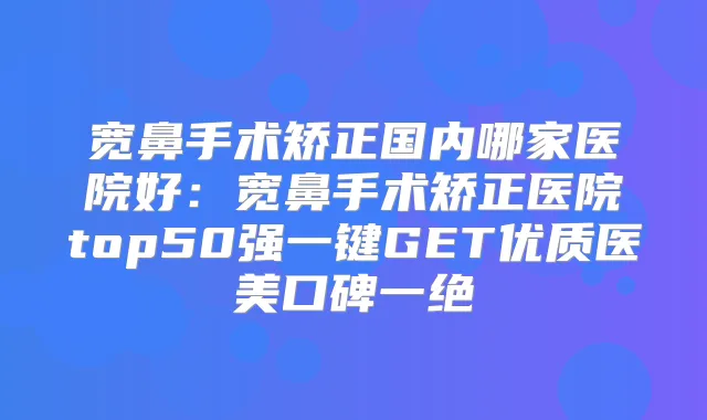 宽鼻手术矫正国内哪家医院好：宽鼻手术矫正医院top50强一键GET优质医美口碑一绝