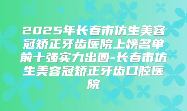 2025年长春市仿生美容冠矫正牙齿医院上榜名单前十强实力出圈-长春市仿生美容冠矫正牙齿口腔医院