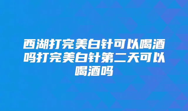 西湖打白针可以喝酒吗打白针第二天可以喝酒吗