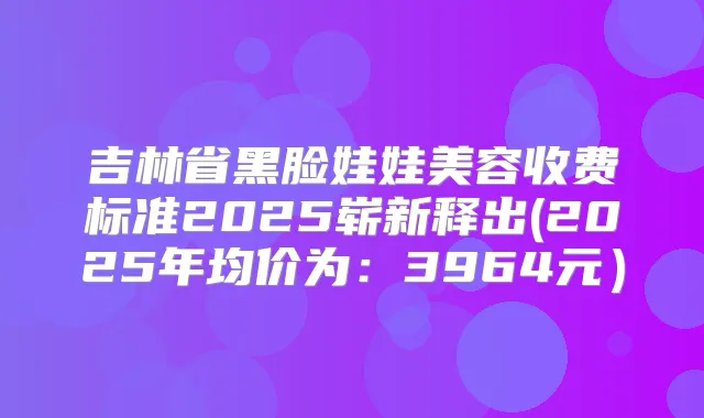 吉林省黑脸娃娃美容收费标准2025崭新释出(2025年均价为：3964元）