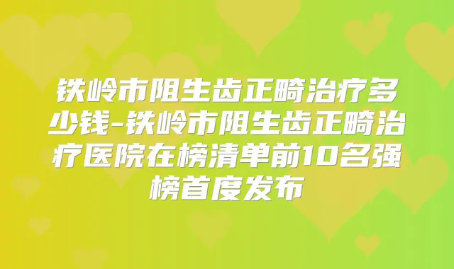 铁岭市阻生齿正畸多少钱-铁岭市阻生齿正畸医院在榜清单前10名强榜首度发布