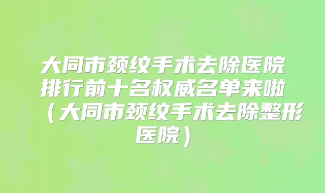大同市颈纹手术去除医院排行前十名名单来啦(大同市颈纹手术去除整形医院)