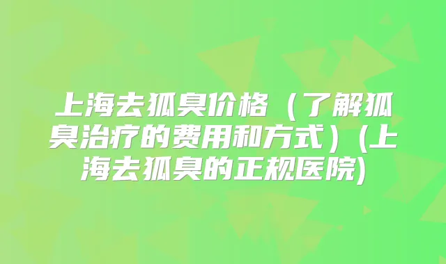上海去狐臭价格（了解狐臭的费用和方式）(上海去狐臭的正规医院)