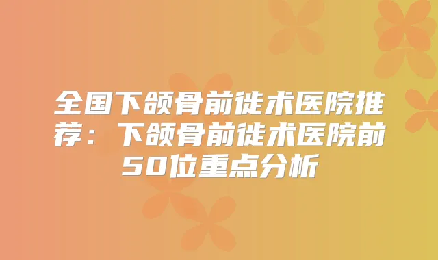 全国下颌骨前徙术医院推荐：下颌骨前徙术医院前50位重点分析