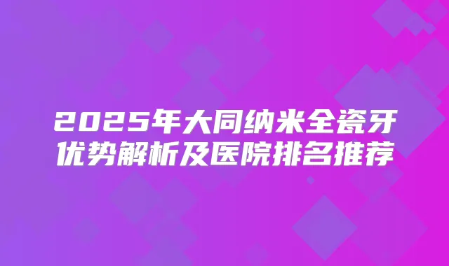 2025年大同纳米全瓷牙优势解析及医院排名推荐
