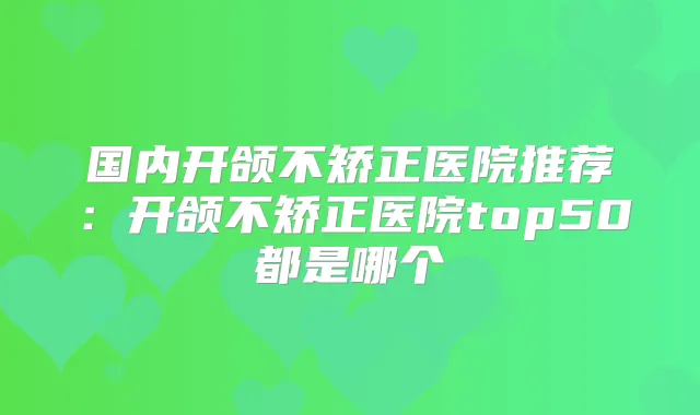 国内开颌不矫正医院推荐：开颌不矫正医院top50都是哪个