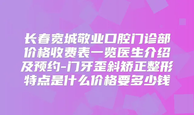 长春宽城敬业口腔门诊部价格收费表一览医生介绍及预约-门牙歪斜矫正整形特点是什么价格要多少钱