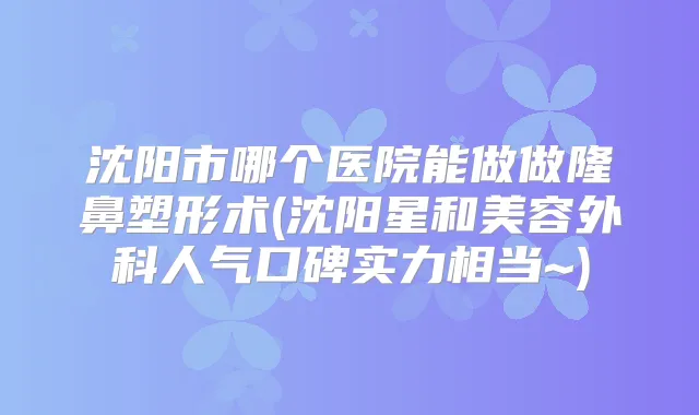 沈阳市哪个医院能做做隆鼻塑形术(沈阳星和美容外科人气口碑实力相当~)