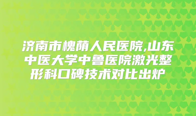 济南市槐荫人民医院,山东中医大学中鲁医院激光整形科口碑技术对比出炉