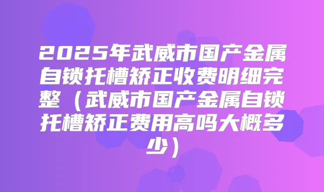 2025年武威市国产金属自锁托槽矫正收费明细完整(武威市国产金属自锁托槽矫正费用高吗大概多少)