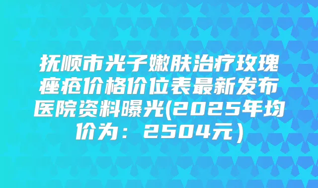抚顺市光子嫩肤玫瑰痤疮价格价位表新发布医院资料曝光(2025年均价为:2504元)