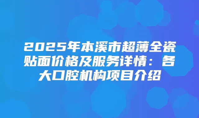 2025年本溪市超薄全瓷贴面价格及服务详情：各大口腔机构项目介绍