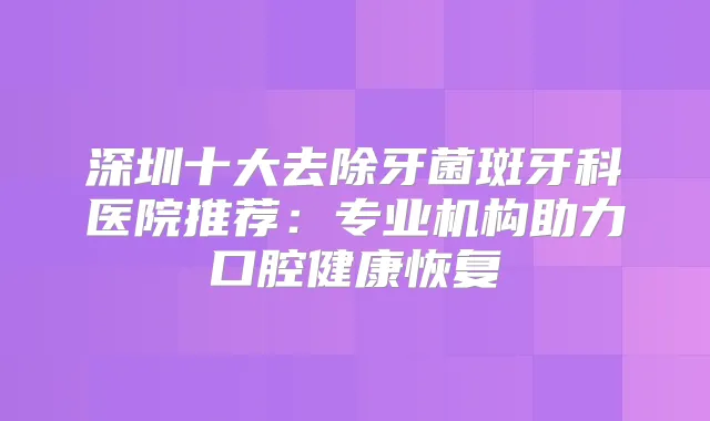 深圳十大去除牙菌斑牙科医院推荐：专业机构助力口腔健康恢复