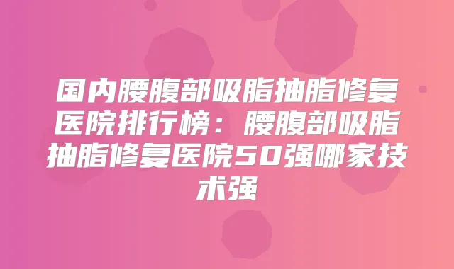 国内腰腹部吸脂抽脂修复医院排行榜:腰腹部吸脂抽脂修复医院50强哪家技术强