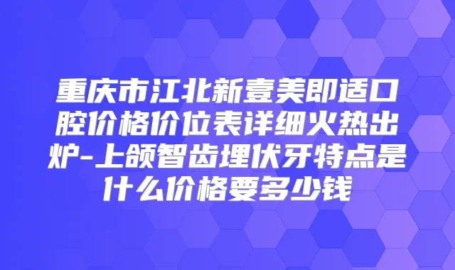 重庆市江北新壹美即适口腔价格价位表详细火热出炉-上颌智齿埋伏牙特点是什么价格要多少钱