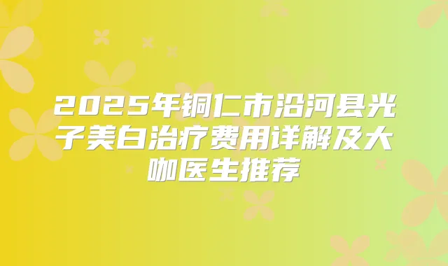 2025年铜仁市沿河县光子美白费用详解及大咖医生推荐