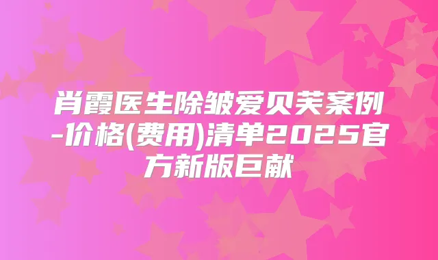 肖霞医生除皱爱贝芙案例-价格(费用)清单2025官方新版巨献