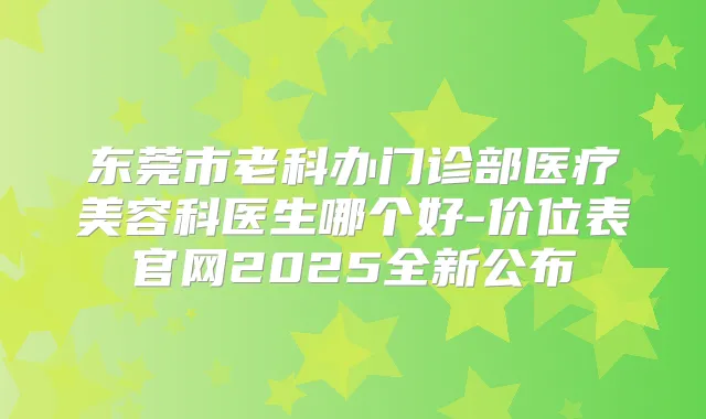 东莞市老科办门诊部医疗美容科医生哪个好-价位表官网2025全新公布