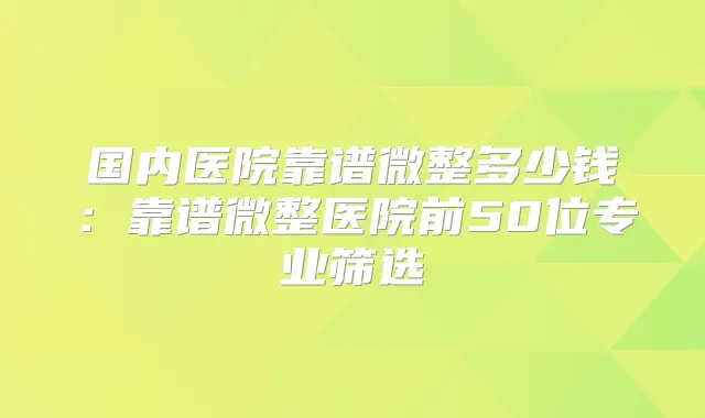 国内医院靠谱微整多少钱：靠谱微整医院前50位专业筛选
