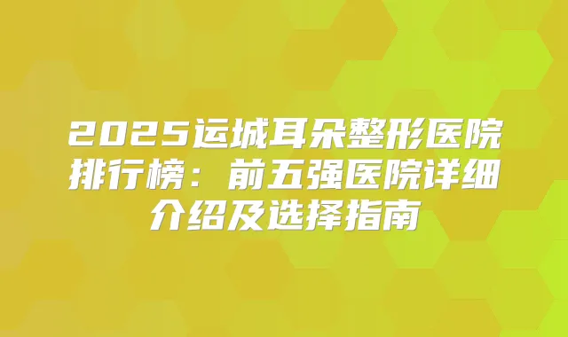 2025运城耳朵整形医院排行榜：前五强医院详细介绍及选择指南