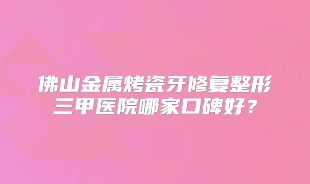佛山金属烤瓷牙修复整形三甲医院哪家口碑好?
