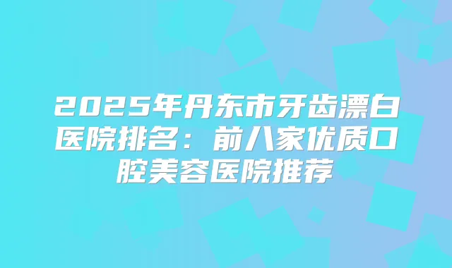 2025年丹东市牙齿漂白医院排名：前八家优质口腔美容医院推荐