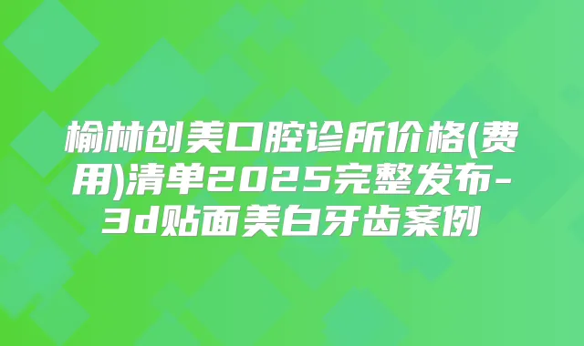 榆林创美口腔诊所价格(费用)清单2025完整发布-3d贴面美白牙齿案例