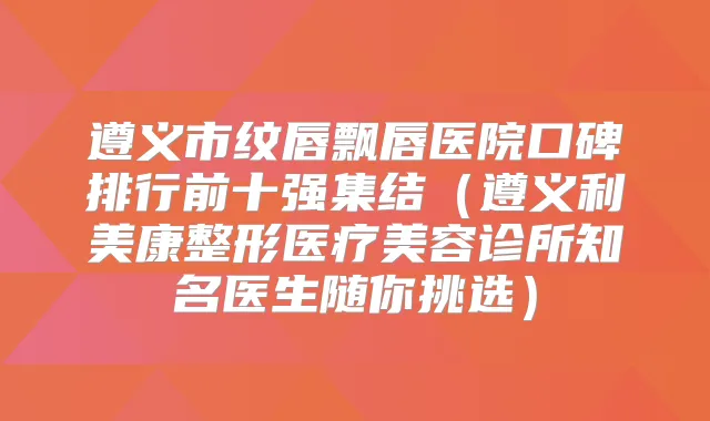 遵义市纹唇飘唇医院口碑排行前十强集结（遵义利美康整形医疗美容诊所知名医生随你挑选）