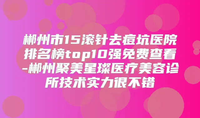 郴州市15滚针去痘坑医院排名榜top10强免费查看-郴州聚美星璨医疗美容诊所技术实力很不错
