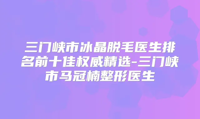 三门峡市冰晶脱毛医生排名前十佳精选-三门峡市马冠楠整形医生