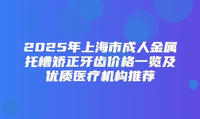 2025年上海市成人金属托槽矫正牙齿价格一览及优质医疗机构推荐