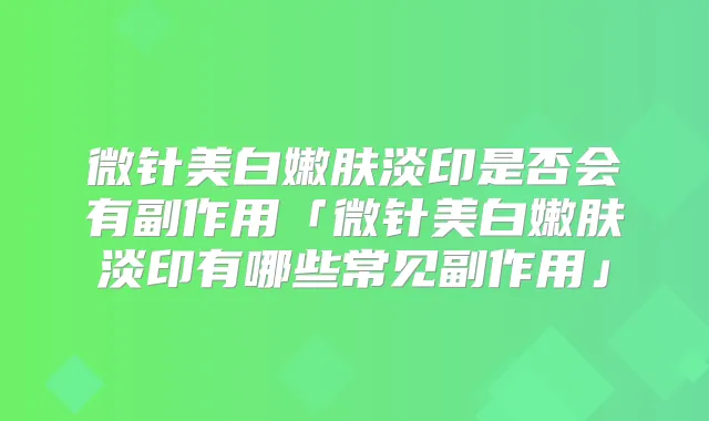 微针美白嫩肤淡印是否会有副作用「微针美白嫩肤淡印有哪些常见副作用」
