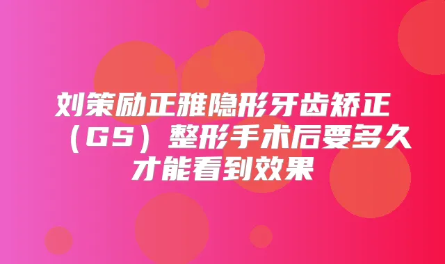 刘策励正雅隐形牙齿矫正（GS）整形手术后要多久才能看到效果