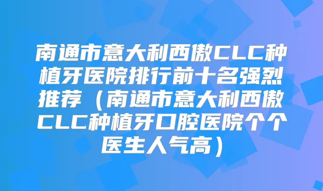 南通市意大利西傲CLC种植牙医院排行前十名强烈推荐（南通市意大利西傲CLC种植牙口腔医院个个医生人气高）