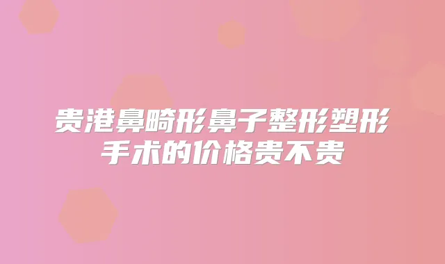 贵港鼻畸形鼻子整形塑形手术的价格贵不贵