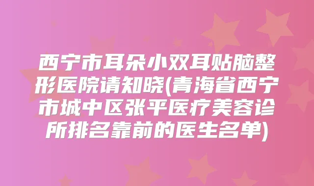西宁市耳朵小双耳贴脑整形医院请知晓(青海省西宁市城中区张平医疗美容诊所排名靠前的医生名单)