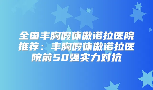 全国丰胸假体傲诺拉医院推荐:丰胸假体傲诺拉医院前50强实力对抗
