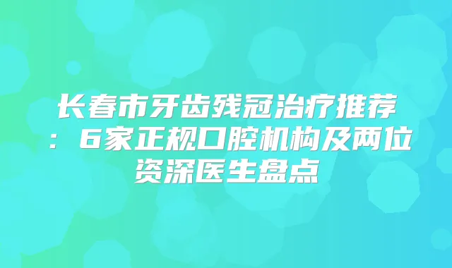 长春市牙齿残冠推荐：6家正规口腔机构及两位资深医生盘点
