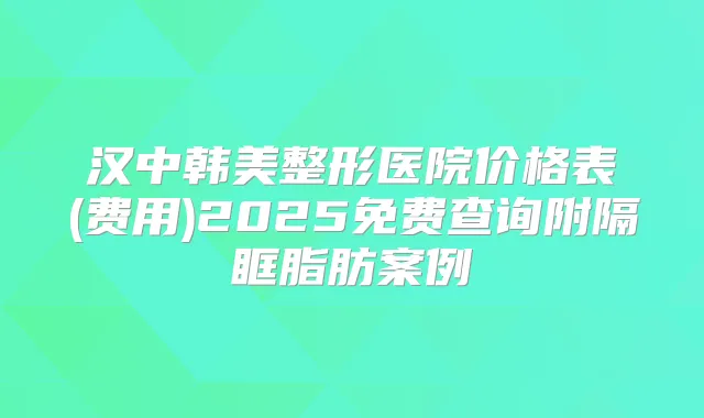 汉中韩美整形医院价格表(费用)2025免费查询附隔眶脂肪案例