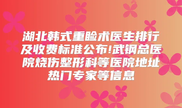 湖北韩式重睑术医生排行及收费标准公布!武钢总医院烧伤整形科等医院地址热门专家等信息