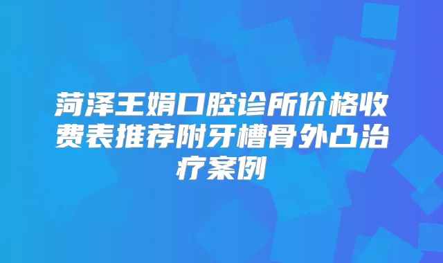 菏泽王娟口腔诊所价格收费表推荐附牙槽骨外凸案例