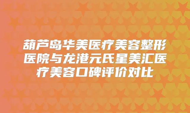 葫芦岛华美医疗美容整形医院与龙港元氏星美汇医疗美容口碑评价对比