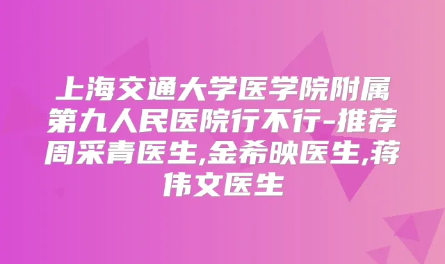 上海交通大学医学院附属第九人民医院行不行-推荐周采青医生,金希映医生,蒋伟文医生