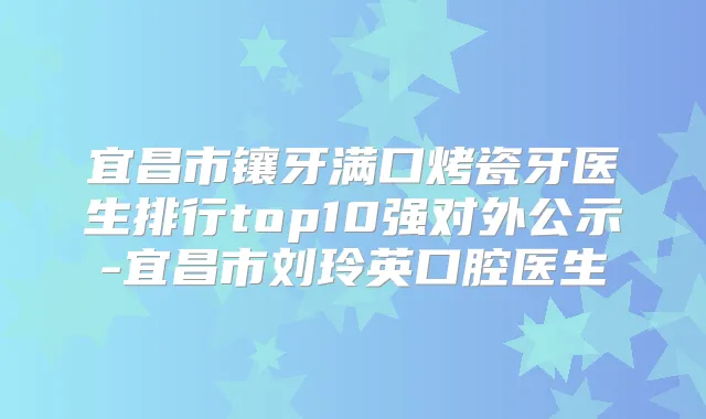 宜昌市镶牙满口烤瓷牙医生排行top10强对外公示-宜昌市刘玲英口腔医生