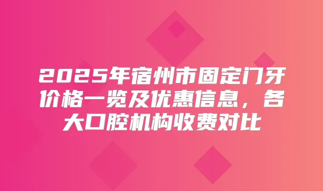 2025年宿州市固定门牙价格一览及优惠信息，各大口腔机构收费对比