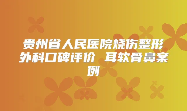 贵州省人民医院烧伤整形外科口碑评价 耳软骨鼻案例