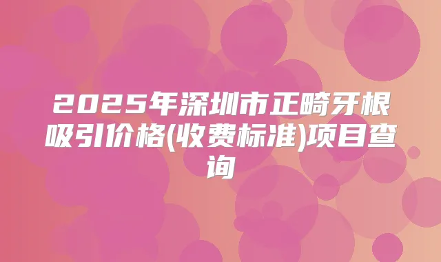 2025年深圳市正畸牙根吸引价格(收费标准)项目查询