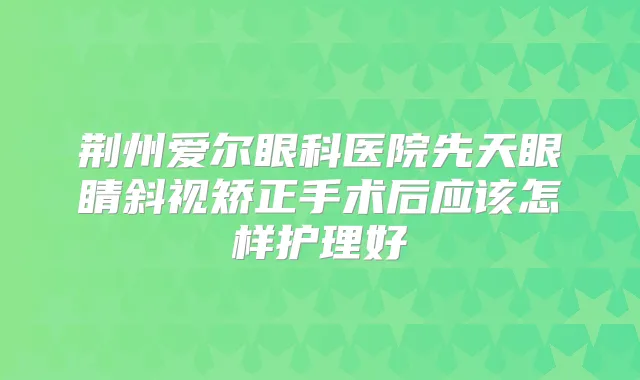 荆州爱尔眼科医院先天眼睛斜视矫正手术后应该怎样护理好