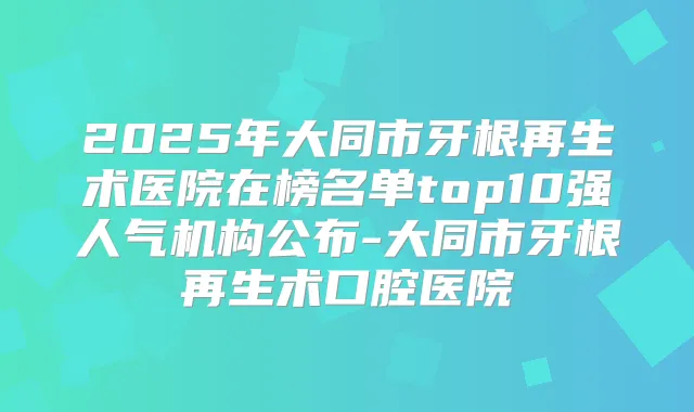 2025年大同市牙根再生术医院在榜名单top10强人气机构公布-大同市牙根再生术口腔医院