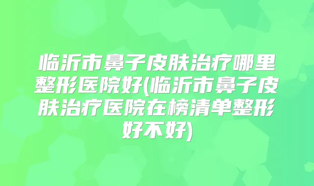 临沂市鼻子皮肤哪里整形医院好(临沂市鼻子皮肤医院在榜清单整形好不好)